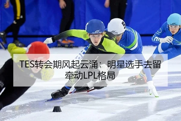 TES转会期风起云涌：明星选手去留牵动LPL格局 - LEJING SPORTS